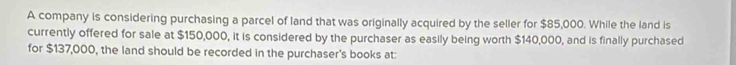 A company is considering purchasing a parcel of land that was originally acquired by the seller for $85,000. While the land is 
currently offered for sale at $150,000, it is considered by the purchaser as easily being worth $140,000, and is finally purchased 
for $137,000, the land should be recorded in the purchaser's books at: