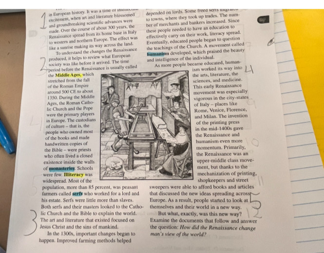 in European history. It was a time of mmene
excitement, when art and literature blossomed depended on lords. Some freed serts u  
and groundbreaking scientific advances were to towns, where they took up trades. The num-
made. Over the course of about 300 years, the ber of merchants and bankers increased. Since
Renaissance spread from its home base in Italy these people needed to have an education to
to western and northern Europe. The effect was effectively carry on their work, literacy spread.
like a sunrise making its way across the land. Eventually, educated people began to question
To understand the changes the Renaissance the teachings of the Church. A movement called
produced, it helps to review what European humanism developed, which praised the beauty
society was like before it arrived. The time and intelligence of the individual.
period before the Renaissly called
the Middle Ages, whichAs more people became educated, human- m worked its way into
he arts, literature, the
stretched from the fall
of the Roman Empire ciences, and medicine.
around 500 CE to abouthis early Renaissance
1350. During the Middleovement was especially
Ages, the Roman Catho-igorous in the city-states
f Italy - places like
lic Church and the PopeRome, Venice, Florence,
were the primary players
in Europe. The custodiansand Milan. The invention
of culture - that is, the of the printing press
people who owned mostin the mid-1400s gave
of the books and made the Renaissance and
handwritten copies of humanism even more
the Bible - were priestsmomentum. Primarily,
who often lived a closedthe Renaissance was an
existence inside the walls upper-middle class move-
of monasteries. Schoolsment, but thanks to the
were few. Illiteracy wasmechanization of printing.
widespread. Most of theshopkeepers and street
population, more than 85 percent, was peasant sweepers were able to afford books and articles
farmers called serts who worked for a lord and that discussed the new ideas spreading across 
his estate. Serfs were little more than slaves. Europe. As a result, people started to look at
Both serfs and their masters looked to the Catho- themselves and their world in a new way.
lic Church and the Bible to explain the world. But what, exactly, was this new way?
The art and literature that existed focused on Examine the documents that follow and answer
Jesus Christ and the sins of mankind. the question: How did the Renaissance change
In the 1300s, important changes began to man's view of the world?
happen. Improved farming methods helped