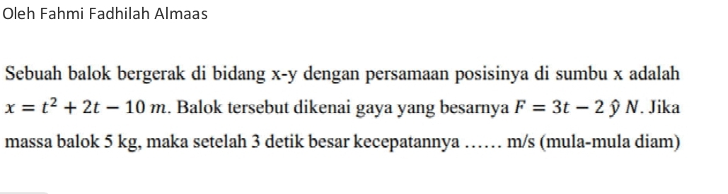 Oleh Fahmi Fadhilah Almaas 
Sebuah balok bergerak di bidang x-y dengan persamaan posisinya di sumbu x adalah
x=t^2+2t-10m. Balok tersebut dikenai gaya yang besarnya F=3t-2hat yN. Jika I 
massa balok 5 kg, maka setelah 3 detik besar kecepatannya …… m/s (mula-mula diam)