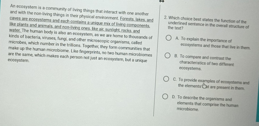 An ecosystem is a community of living things that interact with one another
and with the non-living things in their physical environment. Forests, lakes, and 2. Which choice best states the function of the
caves are ecosystems and each contains a unique mix of living components, the text?
underlined sentence in the overall structure of
like plants and animals, and non-living ones, like air, sunlight, rocks, and
water. The human body is also an ecosystem, as we are home to thousands of A. To explain the importance of
kinds of bacteria, viruses, fungi, and other microscopic organisms, called ecosystems and those that live in them.
microbes, which number in the trillions. Together, they form communities that
make up the human microbiome. Like fingerprints, no two human microbiomes B. To compare and contrast the
are the same, which makes each person not just an ecosystem, but a unique characteristics of two different
ecosystem. ecosystems.
C. To provide examples of ecosystems and
the elements _ at are present in them.
D. To describe the organisms and
elements that comprise the human
microbiome.