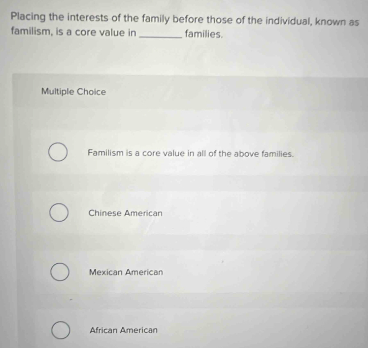 Placing the interests of the family before those of the individual, known as
familism, is a core value in _families.
Multiple Choice
Familism is a core value in all of the above families.
Chinese American
Mexican American
African American