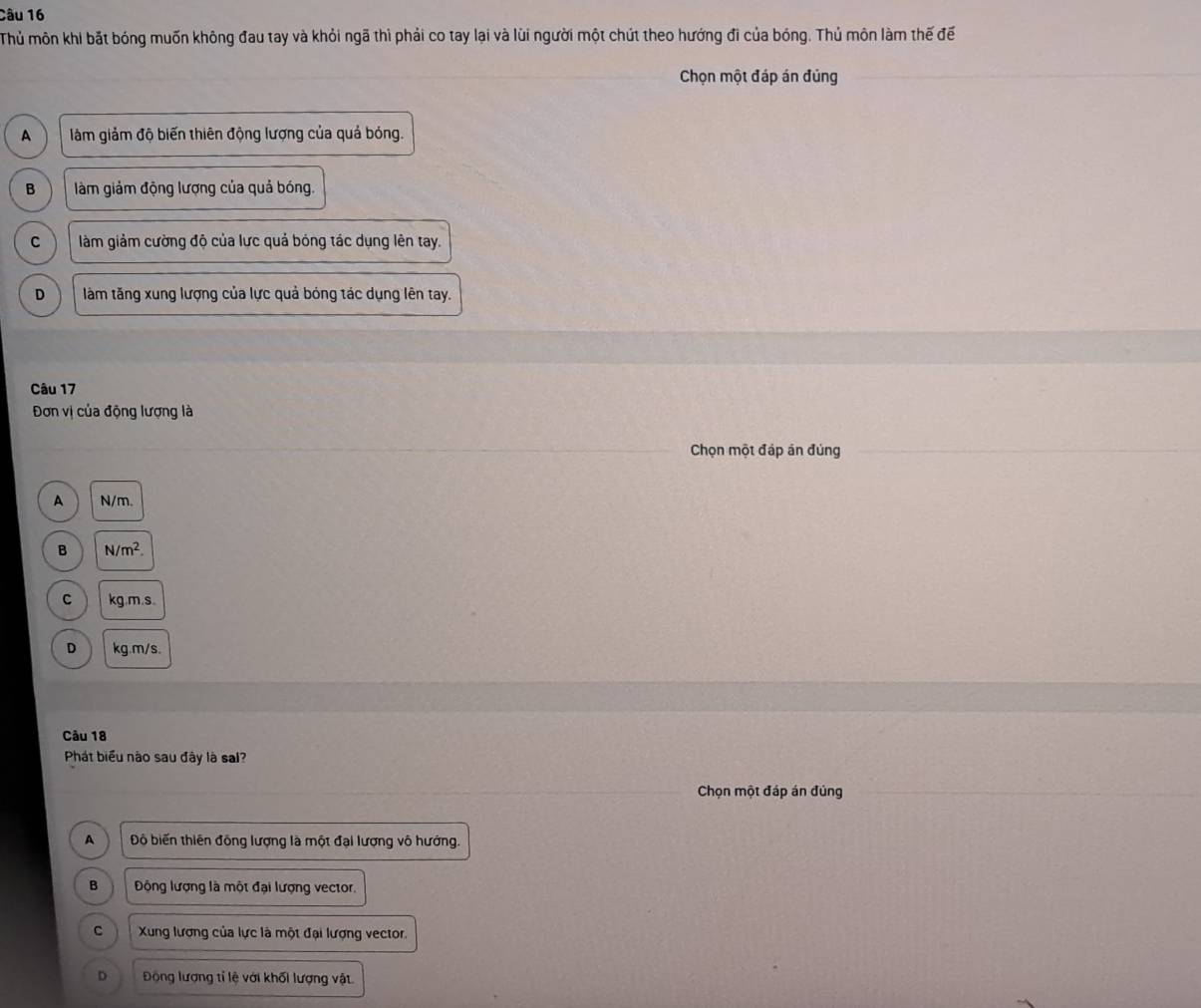 Thủ môn khi bắt bóng muốn không đau tay và khỏi ngã thì phải co tay lại và lũi người một chút theo hướng đi của bóng. Thủ môn làm thế đế
Chọn một đáp án đủng
A làm giảm độ biến thiên động lượng của quả bóng.
B làm giảm động lượng của quả bóng.
C làm giảm cường độ của lực quả bóng tác dụng lên tay.
D làm tăng xung lượng của lực quả bóng tác dụng lên tay.
Câu 17
Đơn vị của động lượng là
Chọn một đáp án đủng
A N/m.
B N/m^2.
C kg.m.s
D kg.m/s.
Câu 18
Phát biểu nào sau đây là sal?
Chọn một đáp án đủng
A Độ biến thiên đồng lượng là một đại lượng vô hướng.
B Động lượng là một đại lượng vector.
C Xung lương của lực là một đại lượng vector.
D Động lượng tỉ lệ với khối lượng vật