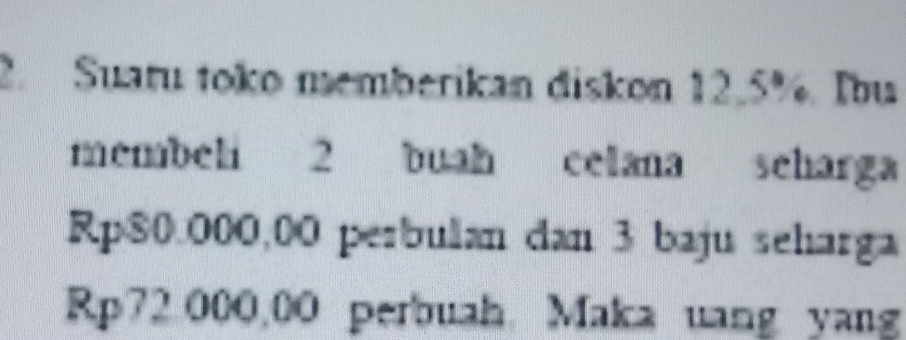 Suatu toko memberikan diskon 12.5%. Ibu 
membeli 2 buah celana scharga
Rp$0.000,00 perbulan dan 3 baju seharga
Rp72 000,00 perbuah Maka uang yang