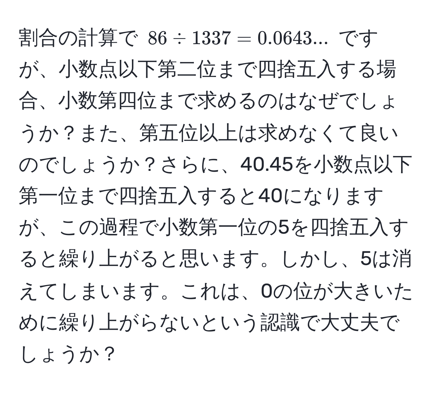 割合の計算で $86 / 1337 = 0.0643...$ ですが、小数点以下第二位まで四捨五入する場合、小数第四位まで求めるのはなぜでしょうか？また、第五位以上は求めなくて良いのでしょうか？さらに、40.45を小数点以下第一位まで四捨五入すると40になりますが、この過程で小数第一位の5を四捨五入すると繰り上がると思います。しかし、5は消えてしまいます。これは、0の位が大きいために繰り上がらないという認識で大丈夫でしょうか？