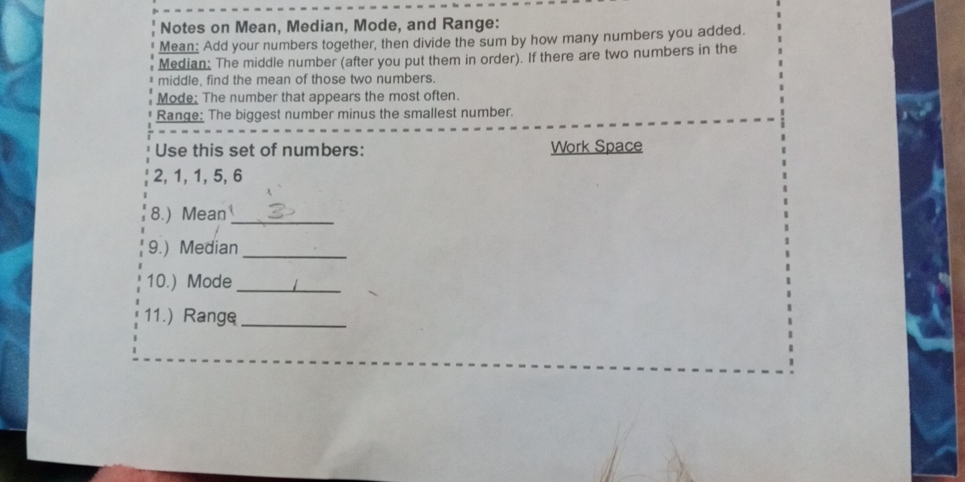 Notes on Mean, Median, Mode, and Range: 
Mean: Add your numbers together, then divide the sum by how many numbers you added. 
Median: The middle number (after you put them in order). If there are two numbers in the 
middle, find the mean of those two numbers. 
Mode: The number that appears the most often. 
Range: The biggest number minus the smallest number. 
Use this set of numbers: Work Space
2, 1, 1, 5, 6
8.) Mean_ 
9.) Median_ 
10.) Mode_ 
11.) Range_