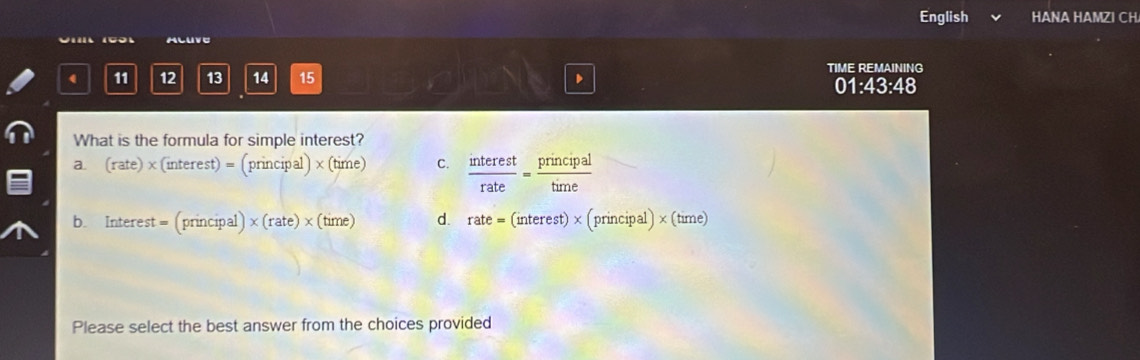 English HANA HAMZI CH
ALUVE
TIME REMAINING
1 11 12 13 14 15
)1:43:48 
What is the formula for simple interest?
a. (rate)* (interest)=(principal)* (time) C.  interest/rate = principal/time 
b. Interest = (principal) * (rate)* (time) d. rate=(interest)* (principal)* (time)
^$  
Please select the best answer from the choices provided