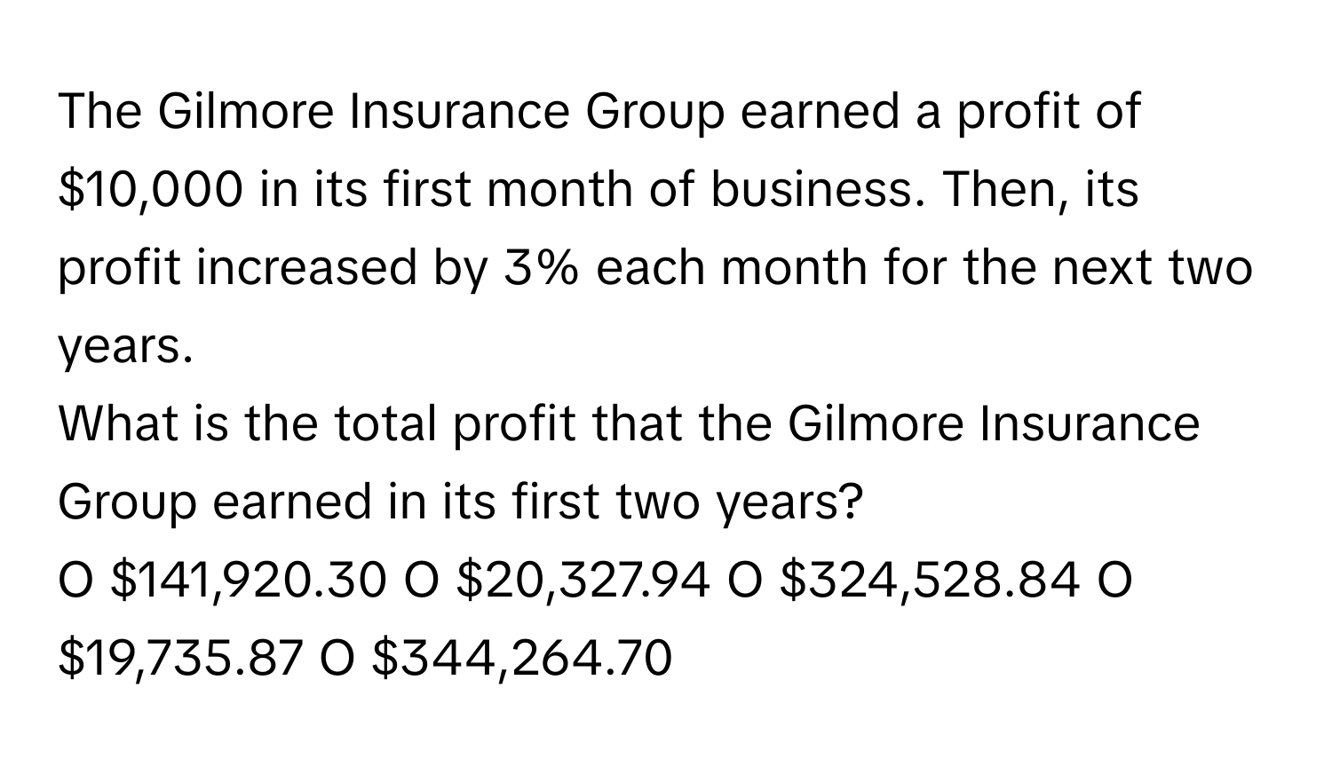 The Gilmore Insurance Group earned a profit of $10,000 in its first month of business. Then, its profit increased by 3% each month for the next two years. 
What is the total profit that the Gilmore Insurance Group earned in its first two years? 
O $141,920.30 O $20,327.94 O $324,528.84 O $19,735.87 O $344,264.70