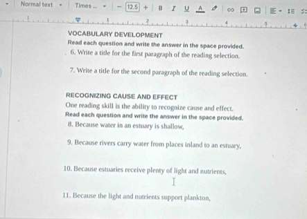 Normal text Times ... 12.5 + B I U A 00 :≡ 
3 
VOCABULARY DEVELOPMENT 
Read each question and write the answer in the space provided. 
6. Write a title for the first paragraph of the reading selection. 
7. Write a title for the second paragraph of the reading selection. 
RECOGNIZING CAUSE AND EFFECT 
One reading skill is the ability to recognize cause and effect. 
Read each question and write the answer in the space provided. 
8. Because water in an estuary is shallow, 
9. Because rivers carry water from places inland to an estuary, 
10. Because estuaries receive plenty of light and nutrients, 
11. Because the light and nutrients support plankton,