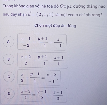 Trong không gian với hệ tọa độ Oxγz, đường thẳng nào
sau đây nhận vector u=(2;1;1) là một vectơ chỉ phương?
Chọn một đáp án đúng
A  (x-1)/-2 = (y+1)/-1 = z/-1 .
B  (x+2)/2 = (y+1)/-1 = (z+1)/1 .
C  x/2 = (y-1)/1 = (z-2)/-1 .
D  (x-2)/1 = (y-1)/2 = (z-1)/3 .