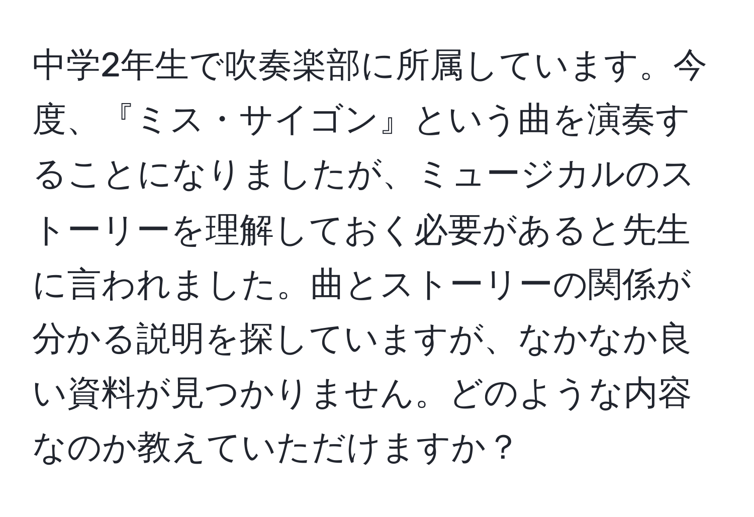 中学2年生で吹奏楽部に所属しています。今度、『ミス・サイゴン』という曲を演奏することになりましたが、ミュージカルのストーリーを理解しておく必要があると先生に言われました。曲とストーリーの関係が分かる説明を探していますが、なかなか良い資料が見つかりません。どのような内容なのか教えていただけますか？