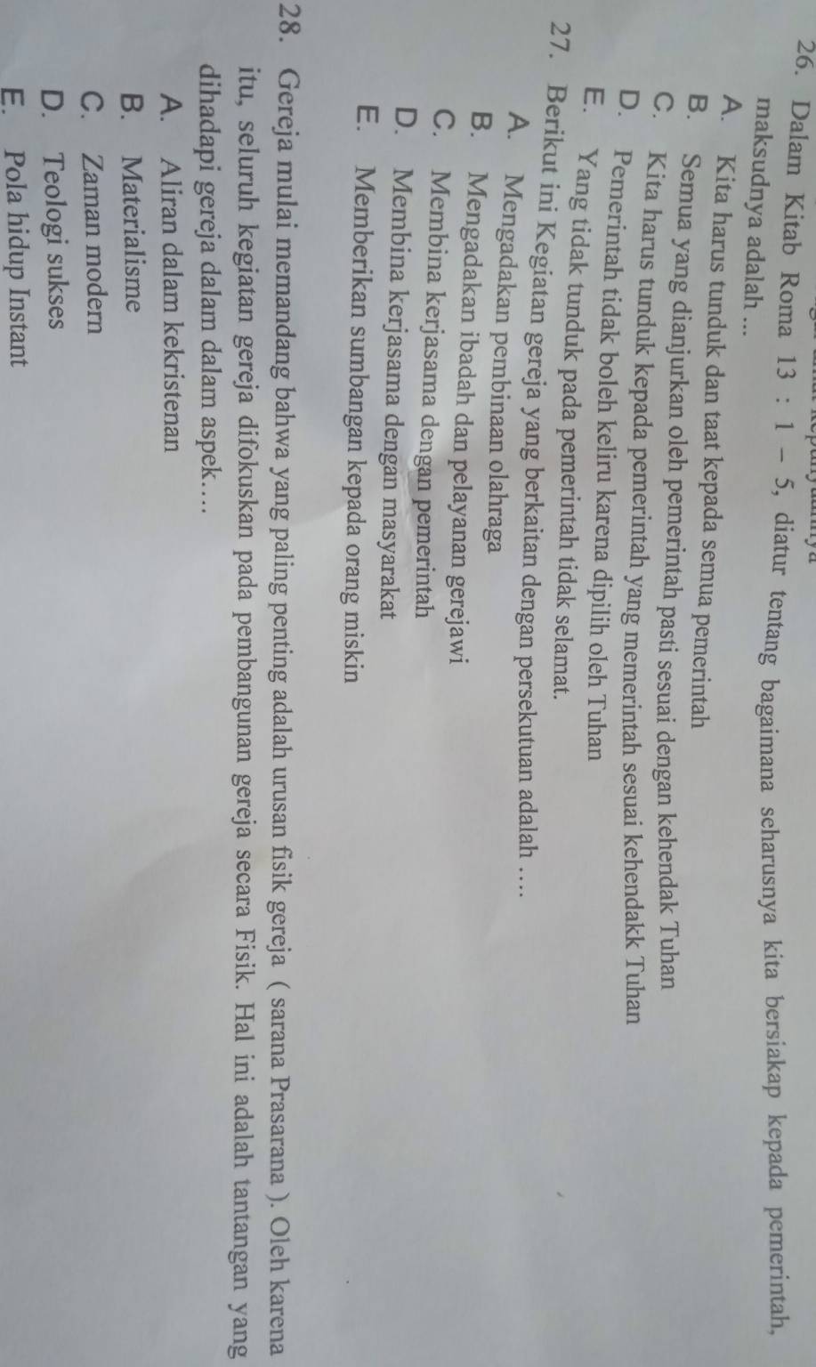 Dalam Kitab Roma 13:1-5 5, diatur tentang bagaimana seharusnya kita bersiakap kepada pemerintah,
maksudnya adalah ...
A. Kita harus tunduk dan taat kepada semua pemerintah
B. Semua yang dianjurkan oleh pemerintah pasti sesuai dengan kehendak Tuhan
C. Kita harus tunduk kepada pemerintah yang memerintah sesuai kehendakk Tuhan
D. Pemerintah tidak boleh keliru karena dipilih oleh Tuhan
E. Yang tidak tunduk pada pemerintah tidak selamat.
27. Berikut ini Kegiatan gereja yang berkaitan dengan persekutuan adalah …..
A. Mengadakan pembinaan olahraga
B. Mengadakan ibadah dan pelayanan gerejawi
C. Membina kerjasama dengan pemerintah
D. Membina kerjasama dengan masyarakat
E. Memberikan sumbangan kepada orang miskin
28. Gereja mulai memandang bahwa yang paling penting adalah urusan fisik gereja ( sarana Prasarana ). Oleh karena
itu, seluruh kegiatan gereja difokuskan pada pembangunan gereja secara Fisik. Hal ini adalah tantangan yang
dihadapi gereja dalam dalam aspek…...
A. Aliran dalam kekristenan
B. Materialisme
C. Zaman modern
D. Teologi sukses
E. Pola hidup Instant