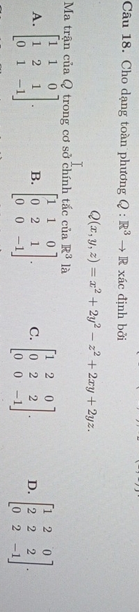 Cho dạng toàn phương Q:R^3to R xác định bởi
Q(x,y,z)=x^2+2y^2-z^2+2xy+2yz. 
Ma trận của Q trong cơ sở chính tắc của R^3 là
A. beginbmatrix 1&1&0 1&2&1 0&1&-1endbmatrix. B. beginbmatrix 1&1&0 0&2&1 0&0&-1endbmatrix. C. beginbmatrix 1&2&0 0&2&2 0&0&-1endbmatrix. D. beginbmatrix 1&2&0 2&2&2 0&2&-1endbmatrix.