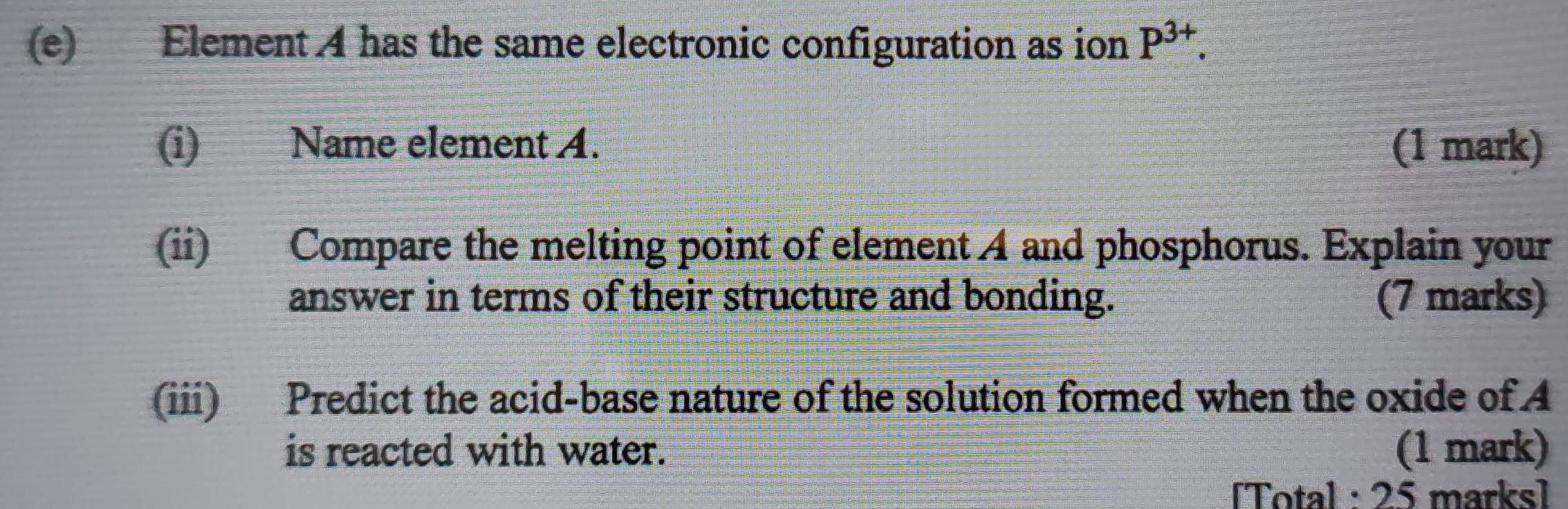 Element A has the same electronic configuration as ion P^(3+). 
(i) Name element A. (1 mark) 
(ii) Compare the melting point of element 4 and phosphorus. Explain your 
answer in terms of their structure and bonding. (7 marks) 
(iii) Predict the acid-base nature of the solution formed when the oxide of A 
is reacted with water. (1 mark) 
[Total : 25 marks]