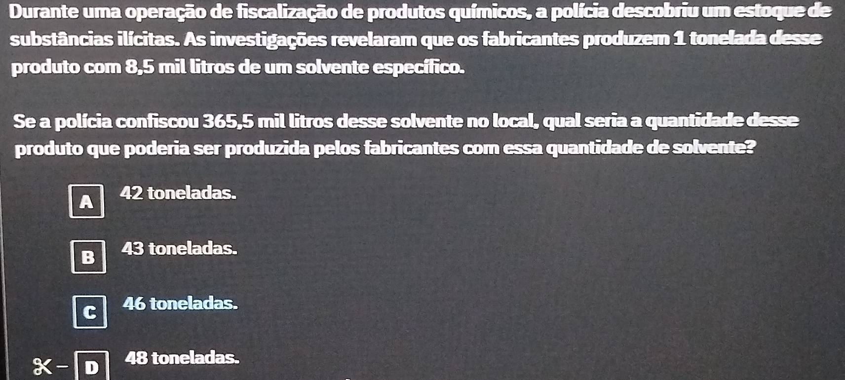 Durante uma operação de fiscalização de produtos químicos, a polícia descobriu um estoque de
substâncias ilícitas. As investigações revelaram que os fabricantes produzem 1 tonelada desse
produto com 8,5 mil litros de um solvente específico.
Se a polícia confiscou 365,5 mil litros desse solvente no local, qual seria a quantidade desse
produto que poderia ser produzida pelos fabricantes com essa quantidade de solvente?
A 42 toneladas.
B 43 toneladas.
46 toneladas.
x-
48 toneladas.