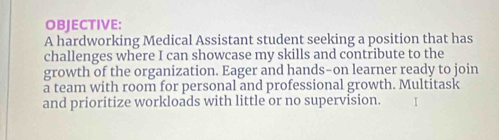 OBJECTIVE: 
A hardworking Medical Assistant student seeking a position that has 
challenges where I can showcase my skills and contribute to the 
growth of the organization. Eager and hands-on learner ready to join 
a team with room for personal and professional growth. Multitask 
and prioritize workloads with little or no supervision.