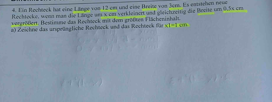 Ein Rechteck hat eine Länge von 12 cm und eine Breite von 3cm. Es entstehen neue 
Rechtecke, wenn man die Länge um x cm verkleinert und gleichzeitig die Breite um 0,5x cm
vergrößert. Bestimme das Rechteck mit dem größten Flächeninhalt. 
a) Zeichne das ursprüngliche Rechteck und das Rechteck für x1=1cm.