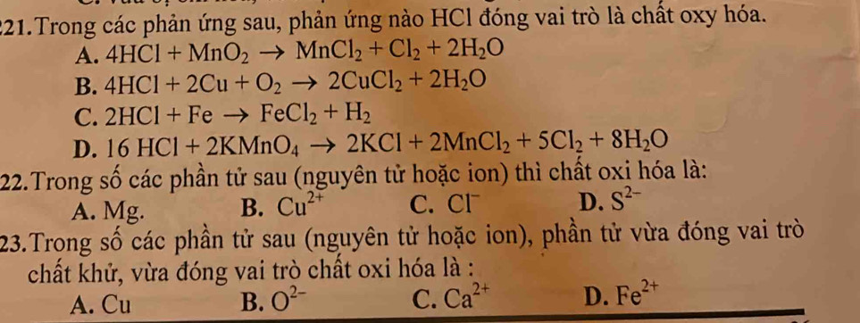 Trong các phản ứng sau, phản ứng nào HCl đóng vai trò là chất oxy hóa.
A. 4HCl+MnO_2to MnCl_2+Cl_2+2H_2O
B. 4HCl+2Cu+O_2to 2CuCl_2+2H_2O
C. 2HCl+Feto FeCl_2+H_2
D. 16HCl+2KMnO_4to 2KCl+2MnCl_2+5Cl_2+8H_2O
22.Trong số các phần tử sau (nguyên tử hoặc ion) thì chất oxi hóa là:
A. Mg. B. Cu^(2+) C. Cl D. S^(2-)
23.Trong số các phần tử sau (nguyên tử hoặc ion), phần tử vừa đóng vai trò
chất khử, vừa đóng vai trò chất oxi hóa là :
A. Cu B. O^(2-) C. Ca^(2+) D. Fe^(2+)