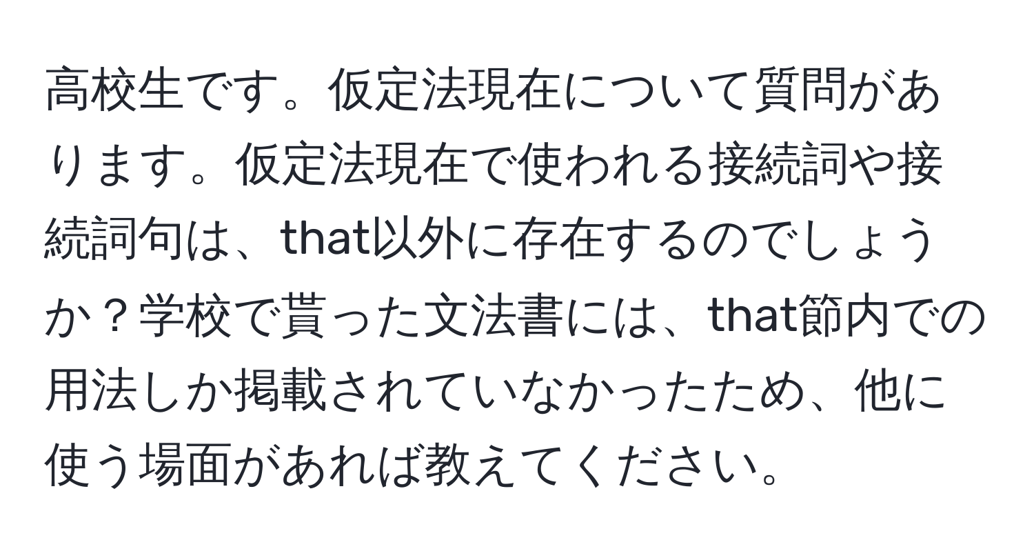 高校生です。仮定法現在について質問があります。仮定法現在で使われる接続詞や接続詞句は、that以外に存在するのでしょうか？学校で貰った文法書には、that節内での用法しか掲載されていなかったため、他に使う場面があれば教えてください。