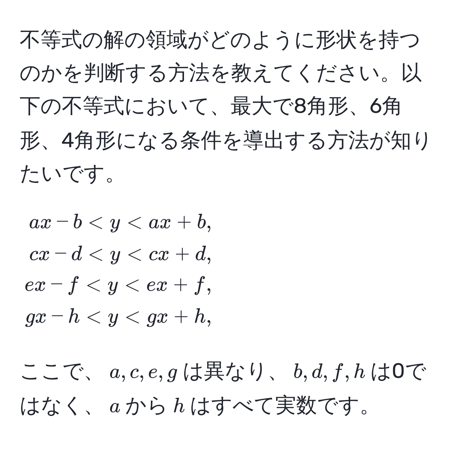 不等式の解の領域がどのように形状を持つのかを判断する方法を教えてください。以下の不等式において、最大で8角形、6角形、4角形になる条件を導出する方法が知りたいです。
[
beginalign*
ax - b < y < ax + b, 
cx - d < y < cx + d, 
ex - f < y < ex + f, 
gx - h < y < gx + h,
endalign*
]
ここで、$a, c, e, g$は異なり、$b, d, f, h$は0ではなく、$a$から$h$はすべて実数です。