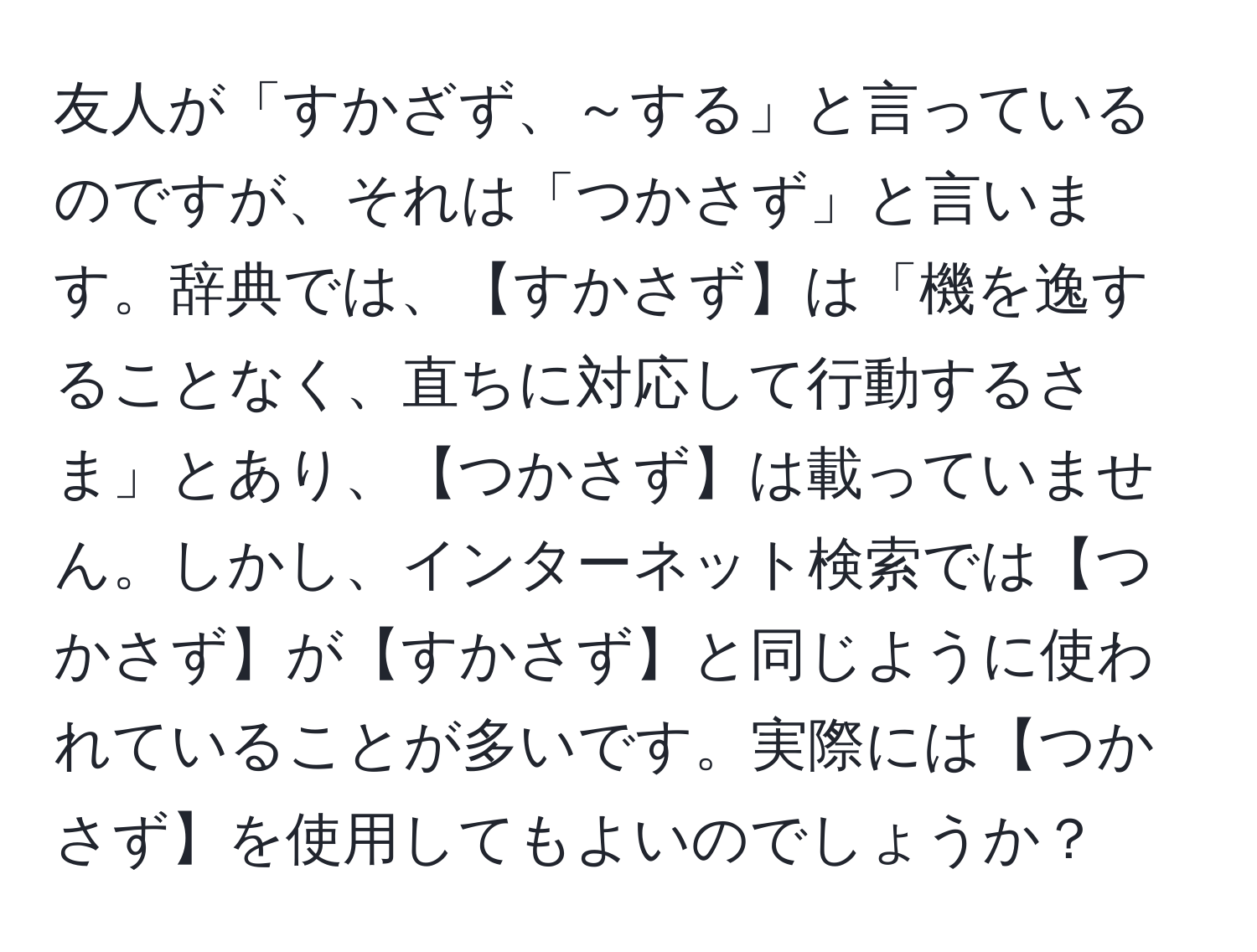 友人が「すかざず、～する」と言っているのですが、それは「つかさず」と言います。辞典では、【すかさず】は「機を逸することなく、直ちに対応して行動するさま」とあり、【つかさず】は載っていません。しかし、インターネット検索では【つかさず】が【すかさず】と同じように使われていることが多いです。実際には【つかさず】を使用してもよいのでしょうか？