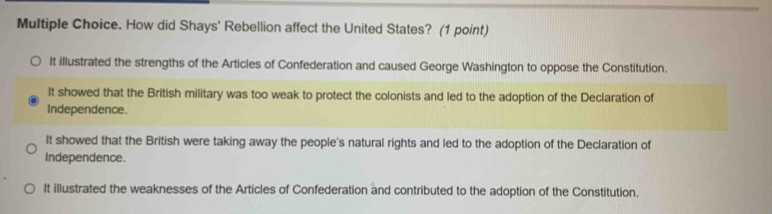 How did Shays' Rebellion affect the United States? (1 point)
It illustrated the strengths of the Articles of Confederation and caused George Washington to oppose the Constitution.
It showed that the British military was too weak to protect the colonists and led to the adoption of the Declaration of
Independence.
It showed that the British were taking away the people's natural rights and led to the adoption of the Declaration of
Independence.
It illustrated the weaknesses of the Articles of Confederation and contributed to the adoption of the Constitution.