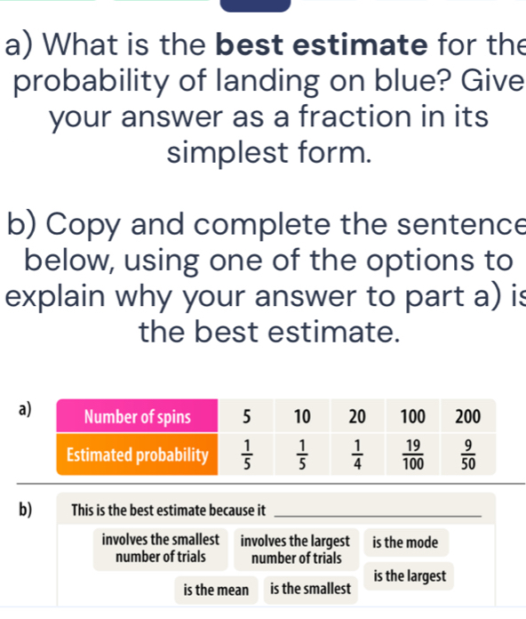 What is the best estimate for the
probability of landing on blue? Give
your answer as a fraction in its
simplest form.
b) Copy and complete the sentence
below, using one of the options to
explain why your answer to part a) is
the best estimate.
b) This is the best estimate because it_
involves the smallest involves the largest is the mode
number of trials number of trials
is the mean is the smallest is the largest