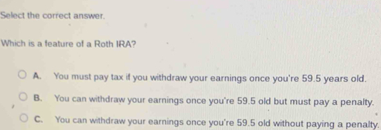 Select the correct answer.
Which is a feature of a Roth IRA?
A. You must pay tax if you withdraw your earnings once you're 59.5 years old.
B. You can withdraw your earnings once you're 59.5 old but must pay a penalty.
C. You can withdraw your earnings once you're 59.5 old without paying a penalty.