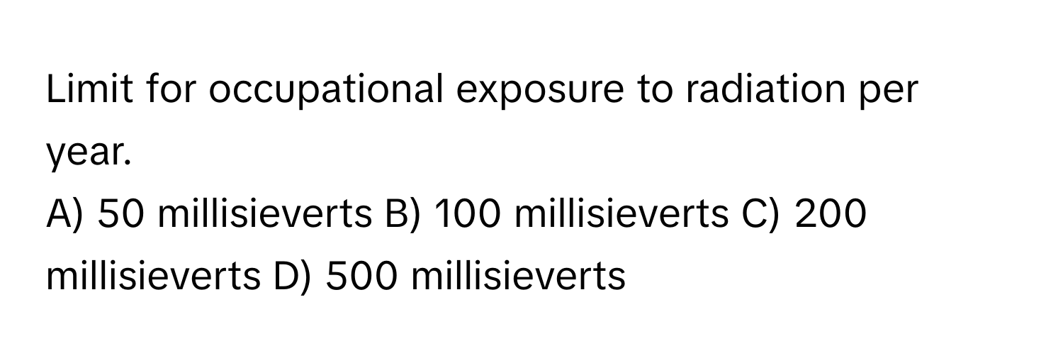 Limit for occupational exposure to radiation per year.

A) 50 millisieverts B) 100 millisieverts C) 200 millisieverts D) 500 millisieverts