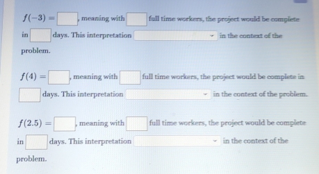 f(-3)=□ , meaning with □ full time workers, the project would be complete
in □ days. This interpretation in the context of the
problem.
f(4)=□ , meaning with □ full time workers, the project would be complete in
□ days. This interpretation in the context of the problem.
f(2.5)=□ , meaning with □ full time workers, the project would be complete
in □ days. This interpretation in the context of the
problem.