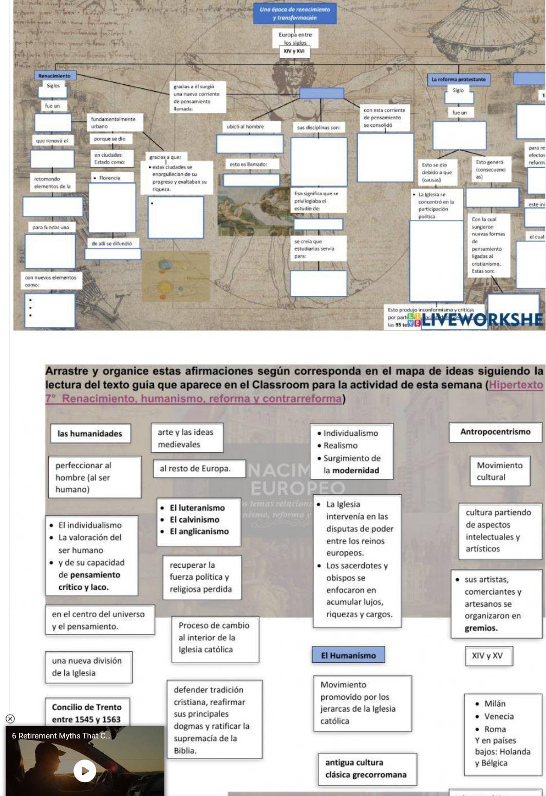 Una época de renacimiento
y transformación
para re
efectos
reform
el cual
SLIVEWORKSHE
Arrastre y organice estas afirmaciones según corresponda en el mapa de ideas siguiendo la
lectura del texto guía que aparece en el Classroom para la actividad de esta semana (Hipertexto
7° Renacimiento, humanismo, reforma y contrarreforma)
las humanidades arte y las ideas Individualismo Antropocentrismo
medievales Realismo
Surgimiento de
perfeccionar al al resto de Europa. NACIM la modernidad Movimiento
hombre (al ser cultural
humano) EURO P
El luteranismo temas relación La Iglesia
El individualismo El calvinismo
nism re intervenía en las cultura partiendo
disputas de poder
de aspectos
La valoración del El anglicanismo
entre los reinos intelectuales y
ser humano europeos. artísticos
y de su capacidad recuperar la Los sacerdotes y
de pensamiento fuerza política y obispos se sus artistas,
crítico y laco. religiosa perdida enfocaron en comerciantes y
acumular lujos, artesanos se
en el centro del universo riquezas y cargos. organizaron en
y el pensamiento. Proceso de cambio gremios.
al interior de la
Iglesia católica
El Humanismo
una nueva división XIV y XV
de la Iglesia
defender tradición Movimiento
promovido por los
Concilio de Trento cristiana, reafirmar jerarcas de la Iglesia Milán
entre 1545 γ 1563 sus principales Venecia
dogmas y ratificar la católica Roma
6 Retirement Myths That C supremacía de la Y en países
Biblia. bajos: Holanda
antigua cultura y Bélgica
clásica grecorromana