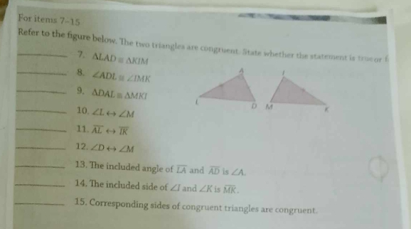 For items 7-15 
_Refer to the figure below. The two triangles are congruent. State whether the statement is true or f 
7. △ LAD≌ △ KIM
_8. ∠ ADL≌ ∠ IMK
_9. △ DAL≌ △ MKI
10. ∠ Lrightarrow ∠ M
_11. overline ALrightarrow overline IK
_12. ∠ Drightarrow ∠ M
_13. The included angle of overline LA and overline AD is ∠ A. 
_14. The included side of ∠ I and ∠ K is overline MK. 
_15. Corresponding sides of congruent triangles are congruent.