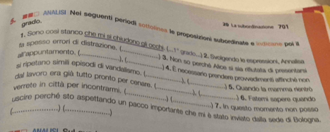 grado. 
5. □ ANALISI Nel seguenti periodi sottolines le proposizioni subordinate e inoane poi 20 La subordinaxione 701
1. Sono cosi stanco che mi si chiudone gli goch: (...1 grado...) 2. Svolgendo le espressioni, Annalisa 
fa spesso errori di distrazione. (....................) 3. Nen so perché Alce y sia rifiutata di brssanta 
arappuntamento....................................... 
si ripetano simili episod d vadais. ...................................... .) 4. É necessaro prendere provedimenti affinché non 
dal lavoro era già tutto pronto per conara . (.....................). (-..................) 6. Fater sapere quande 
.) 5. Quando la mamma rientró 
verrete in città per incontrarmi. ......................................... .) 7. in questo momento non posso 
uscire perché sto aspettando un pacco importante che mi è stato inviato dalla sede di Bologna 
(……)