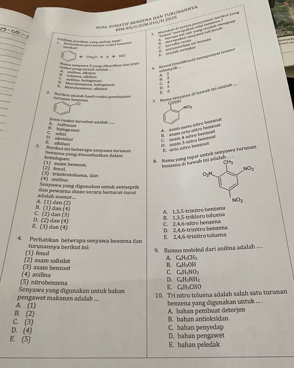 SOAL SUMATIF BENZENA DAN TURUNANNΥA
5. Manakah di antara pernyataan berikut yang
KIM.XII/G.SUM.01G/II.2025
"bukan" merupakan sifat benzena ?
D. melunturkan air bromin
r k
berikut!
C. bersifat racun A. berupa zat cair yang mudah menguap
1. Perhatikan persamaan reaksí benzena B. merupakan senyawa tak jenuh
Pilihlan jawaban yang paling tepat!
art   i c
+ CH₃Cl → X + HCl
E. mudah terbakar
Nama senyawa X yang dihasilkan dan jenis
reaksi yang terjadi adalah .. .
6. Kresol (metilfenol) mempunyai isomer
sebanyak ... .
A. anilina, alkilasi
B. toluena, alkilasi
A. 2
C. anilina, halogenasi
B. 3
D. klorobenzena, halogenasi
C. 4
E. klorobenzena, alkilasi
D. 5
E. 6
2. Berikut adalah hasil reaksi pembuatan
turunan benzena
7. Nama senyawa di bawah ini adalah ....
C
GOOH
NO_2
Jenis reaksi tersebut adalah
A. sulfonasi
B. halogenasi
A. asam meta nitro benzoat
C. adisi
B. asam orto nitro benzoat
D. oksidasi
C. asam 4-nitro benzoat
E. alkilasi
D. asam 3-nitro benzoat
E. orto nitro benzoat
3. Berikut ini beberapa senyawa turunan .
benzena yang dimanfaatkan dalam
kehidupan:
8. Nama yang tepat untuk senyawa turunan
(1) asam benzoat,
benzena di baw adalah
(2) fenol,
(3) trinitrotoluena, dan
(4) anilina.
Senyawa yang digunakan untuk antiseptik
dan pewarna diazo secara berturut-turut
adalah nomor....
A. (1) dan (2)
B. (1) dan (4)
A. 1,3,5-trinitro benzena
C. (2) dan (3)
B. 1,3,5-trikloro toluena
D. (2) dan (4)
C. 2,4,6-nitro benzena
E. (3) dan (4)
D. 2,4,6-trinitro benzena
E. 2,4,6-trinitro toluena
4. Perhatikan beberapa senyawa benzena dan
turunannya berikut ini:
9. Rumus molekul dari anilina adalah ... .
(1) fenol A. C_6H_5CH_3
(2) asam salisilat
B. C_6H_5OH
(3) asam benzoat C_6H_5NO_2
C.
(4) anilina D. C_6H_5NH_2
(5) nitrobenzena E. C_6H_5CHO
Senyawa yang digunakan untuk bahan
pengawet makanan adalah .... 10. Tri nitro toluena adalah salah satu turunan
A. (1)
benzena yang digunakan untuk ... .
B. (2)
A. bahan pembuat deterjen
C. (3) B. bahan antioksidan
D. (4) C. bahan penyedap
E. (5)
D. bahan pengawet
E. bahan peledak