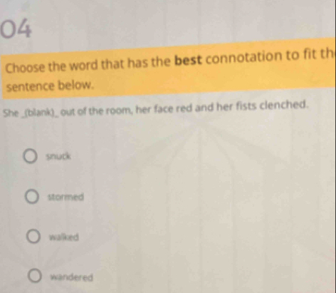 Choose the word that has the best connotation to fit th
sentence below.
She _(blank)_ out of the room, her face red and her fists clenched.
snuck
stormed
walked
wandered