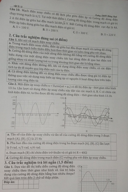vật lý 72
Câu 10. Mạch điện xoay chiều có độ lệch pha giữa điện áp và Cường độ dòng điện Frưtơng DSF Phống Lành
chạy trong mạch là π/2. Tại một thời điểm t, Cường độ dòng điện trong mạch có giá trị
2 A thì điện áp giữa hai đầu mạch |a100sqrt(6)V. Biết Cường độ dòng điện cực đại là 4A.
Điện áp hiệu dụng giữa hai đầu mạch điện có giá trị U=200V. C. U=300V. D. U=220V.
A. U=100V. B.
2. Câu trắc nghiệm đúng sai (4 đ
Câu 
có đồ thị điện áp - thời gian như hình
13.1a. Lần lượt sử dụng điện áp xoay chiều này đặt vào các mạch A, B, C có chứa các
linh kiện điện tử, ta thu được đồ thị cường độ dòng điện - thời gian như hình 13.1b.
pl

a. Tần số của điện áp xoay chiều và tần số của cường độ dòng điện trong 3 đoạn
mạch (A), (B), (C) là 25 Hz
b. Pha ban đầu của cường độ dòng diện trong ba đoạn mạch (A), (B), (C) lần lượt
là 0 rad, π/3 rad, π/6 rad.
c. Đoạn mạch (B) chỉ chứa điện trở thuần và có giá trị R=40Omega
d. Cường độ dòng điện trong mạch điện (C) vuông pha với điện áp xoay chiều.
3. Câu trắc nghiệm trả lời ngắn (1,5 điểm)
Câu 1. Dựa vào đồ thị biểu diễn cường độ dòng điện
xoay chiều theo thời gian như hình vẽ. Giá trị hiệu
dụng của cường độ dòng điện bằng bao nhiêu Ampe?
Kết quả làm tròn đến 2 chữ số thập phân.
Đáp án: