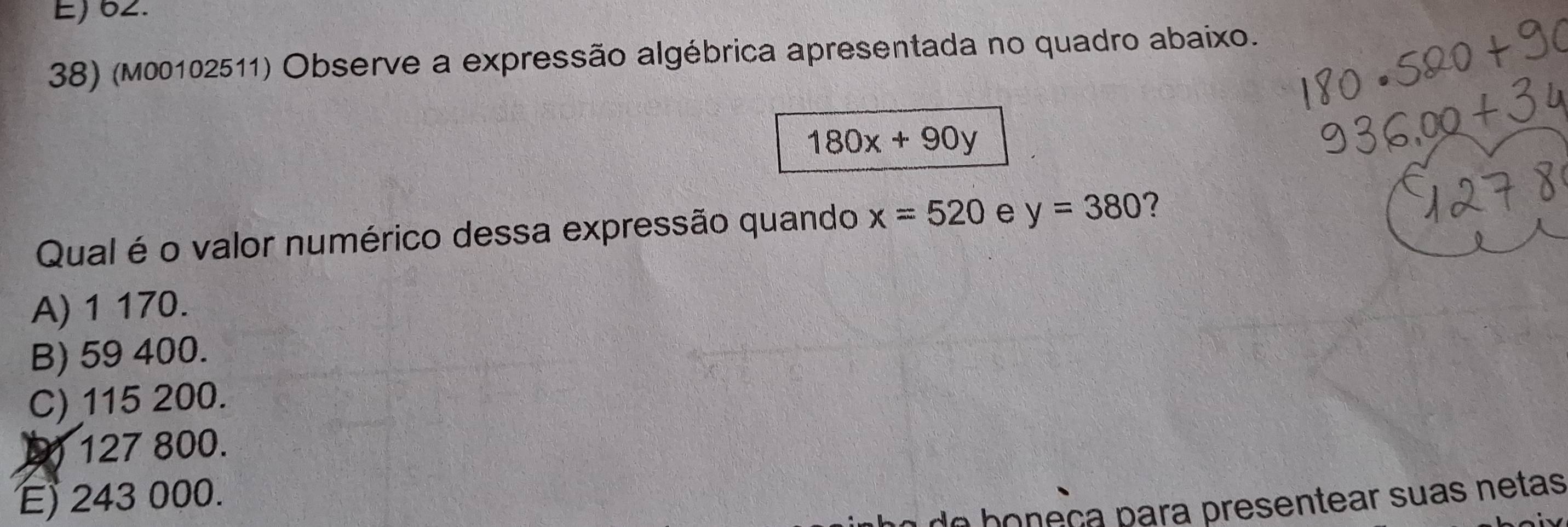 E) 62.
38) (m00102511) Observe a expressão algébrica apresentada no quadro abaixo.
180x+90y
Qual é o valor numérico dessa expressão quando x=520 e y=380 7
A) 1 170.
B) 59 400.
C) 115 200.
1) 127 800.
E 243 000.
h ç resen tear su as ne tas