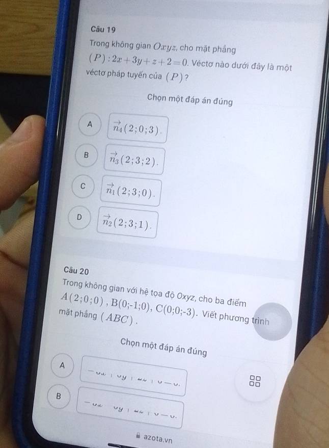 Trong không gian Oxyz, cho mặt phẳng
(P): 2x+3y+z+2=0. Véctơ nào dưới đây là một
véctơ pháp tuyến của ( P) ?
Chọn một đáp án đúng
A vector n_4(2;0;3).
B vector n_3(2;3;2).
C vector n_1(2;3;0).
D vector n_2(2;3;1). 
Câu 20
Trong không gian với hệ tọa độ Oxyz, cho ba điểm
A(2;0;0), B(0;-1;0), C(0;0;-3). Viết phương trình
mặt phầng (ABC ) .
Chọn một đáp án đúng
A -ouoy_
V 
_
B
_
_
azota.vn