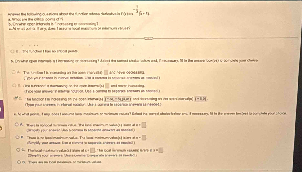 Answer the following questions about the function whose derivative is f'(x)=x^(-frac 1)3(x+5). 
a. What are the critical points of f?
b. On what open intervals is f increasing or decreasing?
c. At what points, if any, does f assume local maximum or minimum values?
B. The function f has no critical points.
b. On what open intervals is f increasing or decreasing? Select the correct choice below and, if necessary, fill in the answer box(es) to complete your choice.
A The function f is increasing on the open interval(s) □ and never decreasing.
(Type your answer in interval notation. Use a comma to separate answers as needed.)
B. :The function f is decreasing on the open interval(s) □ and never increasing.
(Type your answer in interval notation. Use a comma to separate answers as needed.)
C. The function f is increasing on the open interval(s) (-∈fty ,-5), (0,∈fty ) and decreasing on the open interval(s) (-5,0). 
(Type your answers in interval notation. Use a comma to separate answers as needed.)
c. At what points, if any, does f assume local maximum or minimum values? Select the correct choice below and, if necessary, fill in the answer box(es) to complete your choice
A. There is no local minimum value. The local maximum value(s) is/are at x=□
(Simplify your answer. Use a comma to separate answers as needed.)
B. There is no local maximum value. The local minimum value(s) is/are at x=□. 
(Simplify your answer. Use a comma to separate answers as needed.)
C. The local maximum value(s) is/are at x=□. The local minimum value(s) is/are at x=□
(Simplify your answers. Use a comma to separate answers as needed.)
D. There are no local maximum or minimum values.