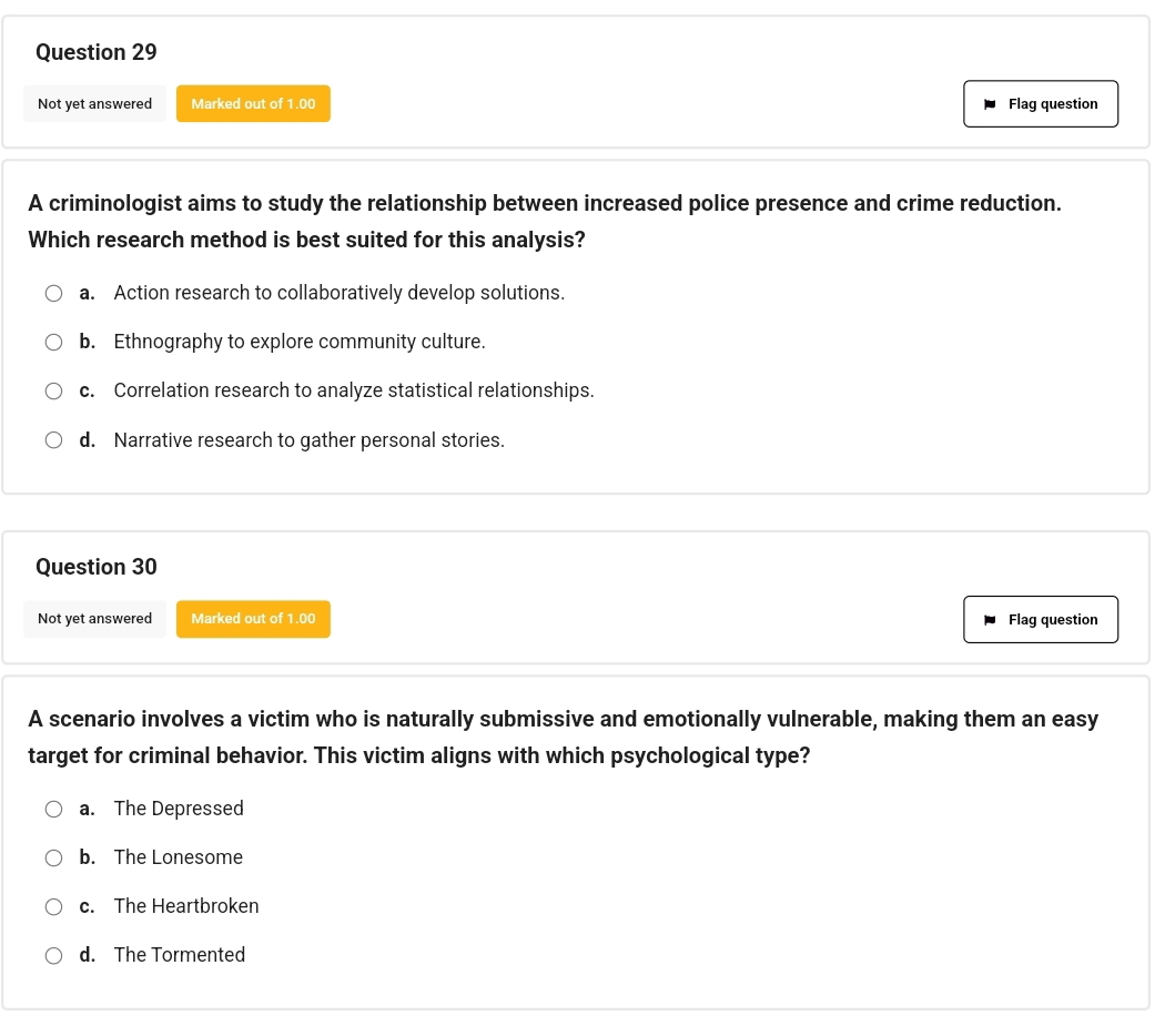 Not yet answered Marked out of 1.00 Flag question
A criminologist aims to study the relationship between increased police presence and crime reduction.
Which research method is best suited for this analysis?
a. Action research to collaboratively develop solutions.
b. Ethnography to explore community culture.
c. Correlation research to analyze statistical relationships.
d. Narrative research to gather personal stories.
Question 30
Not yet answered Marked out of 1.00 Flag question
A scenario involves a victim who is naturally submissive and emotionally vulnerable, making them an easy
target for criminal behavior. This victim aligns with which psychological type?
a. The Depressed
b. The Lonesome
c. The Heartbroken
d. The Tormented