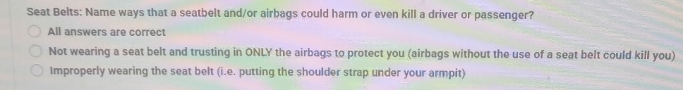 Seat Belts: Name ways that a seatbelt and/or airbags could harm or even kill a driver or passenger?
All answers are correct
Not wearing a seat belt and trusting in ONLY the airbags to protect you (airbags without the use of a seat belt could kill you)
Improperly wearing the seat belt (i.e. putting the shoulder strap under your armpit)