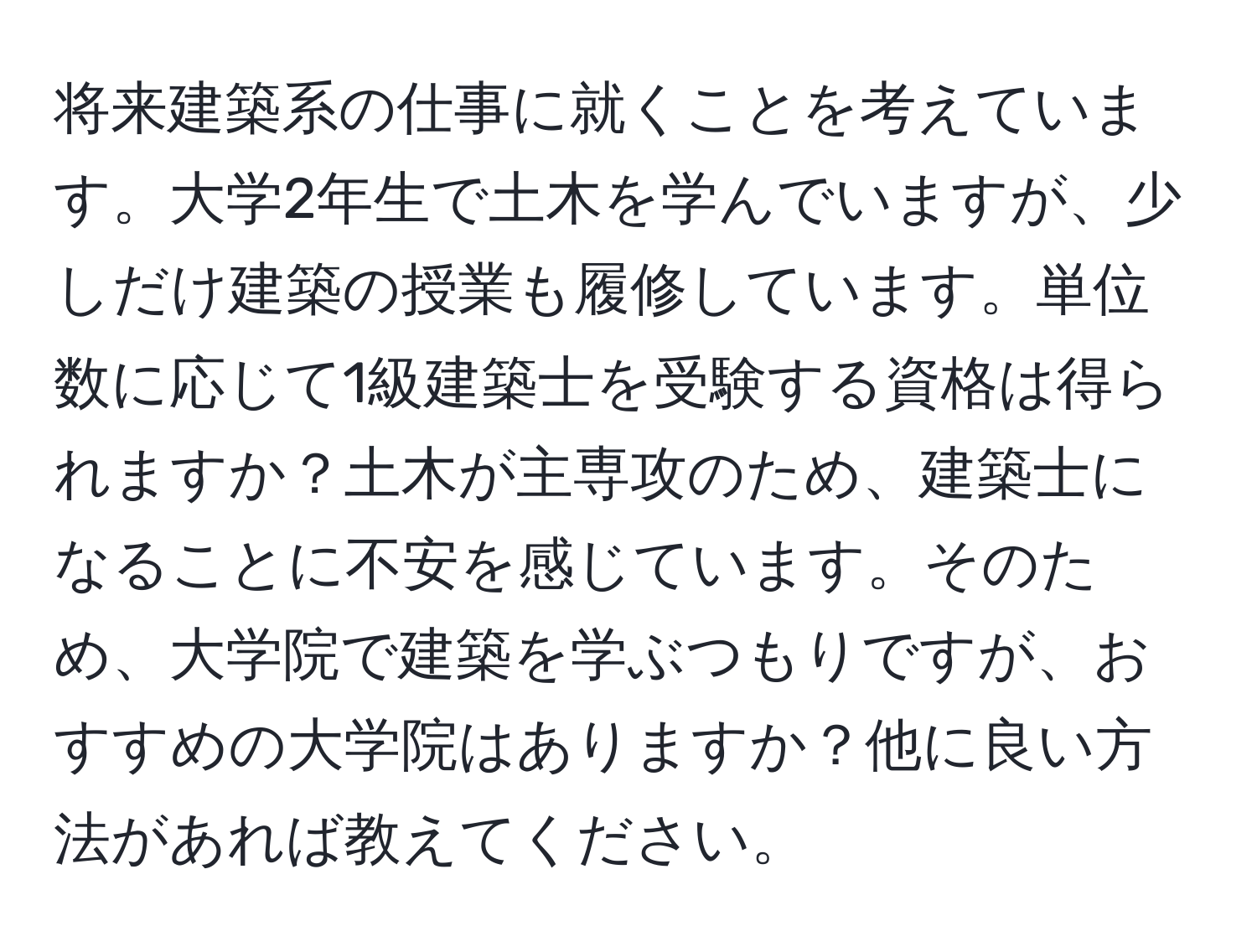 将来建築系の仕事に就くことを考えています。大学2年生で土木を学んでいますが、少しだけ建築の授業も履修しています。単位数に応じて1級建築士を受験する資格は得られますか？土木が主専攻のため、建築士になることに不安を感じています。そのため、大学院で建築を学ぶつもりですが、おすすめの大学院はありますか？他に良い方法があれば教えてください。