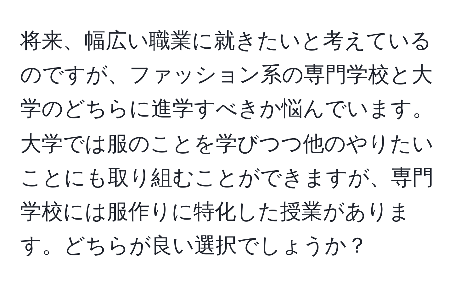 将来、幅広い職業に就きたいと考えているのですが、ファッション系の専門学校と大学のどちらに進学すべきか悩んでいます。大学では服のことを学びつつ他のやりたいことにも取り組むことができますが、専門学校には服作りに特化した授業があります。どちらが良い選択でしょうか？