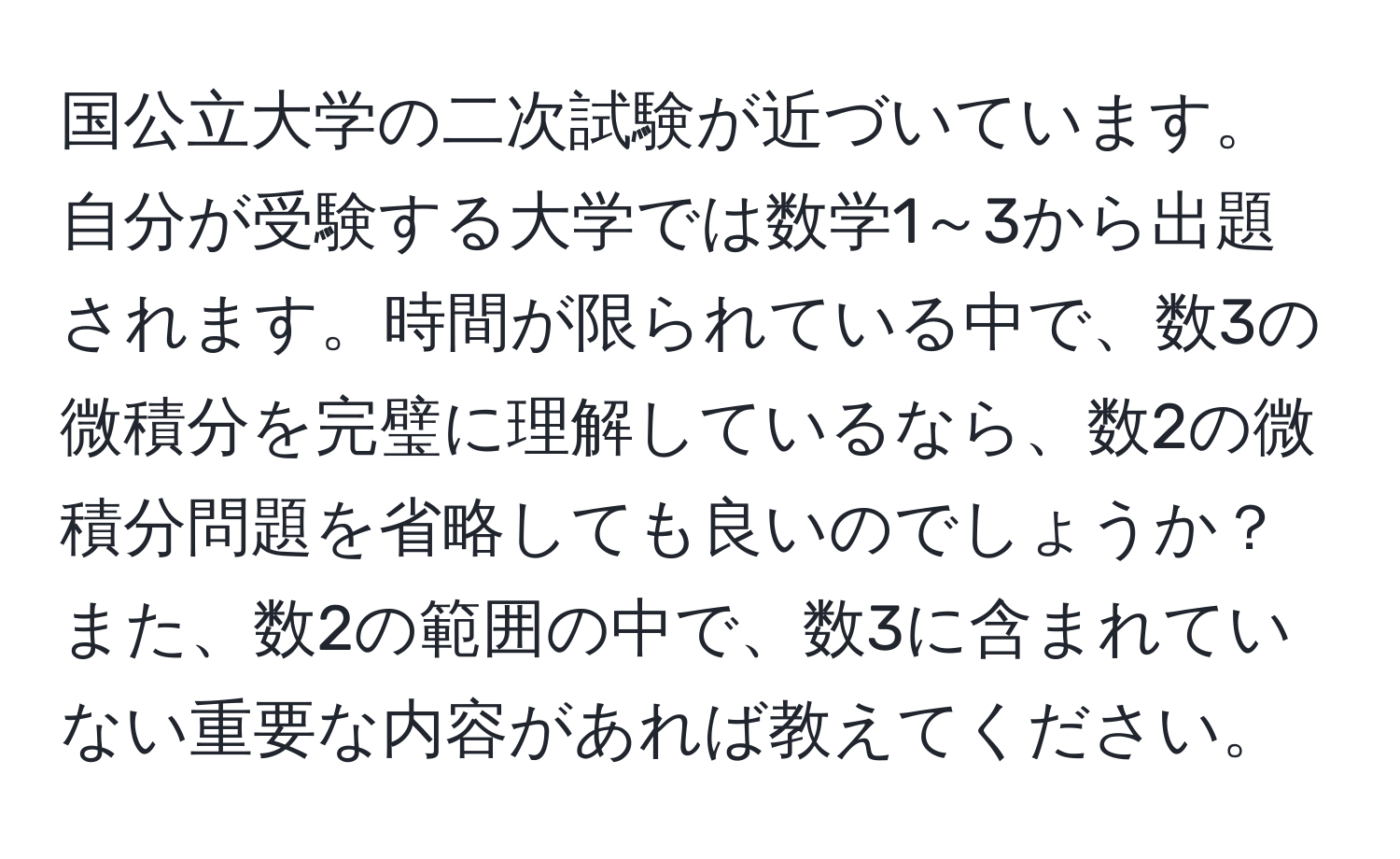 国公立大学の二次試験が近づいています。自分が受験する大学では数学1～3から出題されます。時間が限られている中で、数3の微積分を完璧に理解しているなら、数2の微積分問題を省略しても良いのでしょうか？また、数2の範囲の中で、数3に含まれていない重要な内容があれば教えてください。