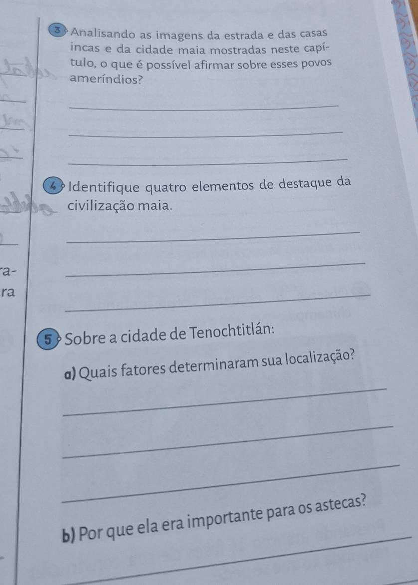 Analisando as imagens da estrada e das casas 
incas e da cidade maia mostradas neste capí- 
tulo, o que é possível afirmar sobre esses povos 
ameríndios? 
_ 
_ 
_ 
_ 
_ 
4 Identifique quatro elementos de destaque da 
civilização maia. 
_ 
a- 
_ 
ra 
_ 
5 Sobre a cidade de Tenochtitlán: 
_ 
α) Quais fatores determinaram sua localização? 
_ 
_ 
_ 
b) Por que ela era importante para os astecas?