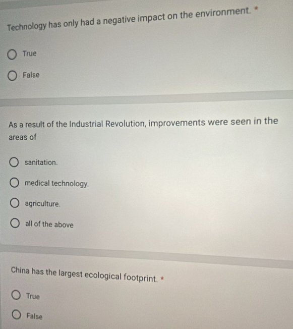 Technology has only had a negative impact on the environment. *
True
False
As a result of the Industrial Revolution, improvements were seen in the
areas of
sanitation.
medical technology.
agriculture.
all of the above
China has the largest ecological footprint. *
True
False