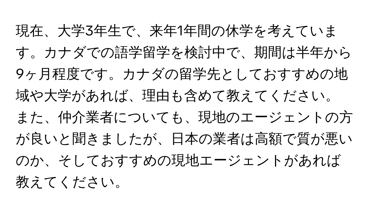 現在、大学3年生で、来年1年間の休学を考えています。カナダでの語学留学を検討中で、期間は半年から9ヶ月程度です。カナダの留学先としておすすめの地域や大学があれば、理由も含めて教えてください。また、仲介業者についても、現地のエージェントの方が良いと聞きましたが、日本の業者は高額で質が悪いのか、そしておすすめの現地エージェントがあれば教えてください。