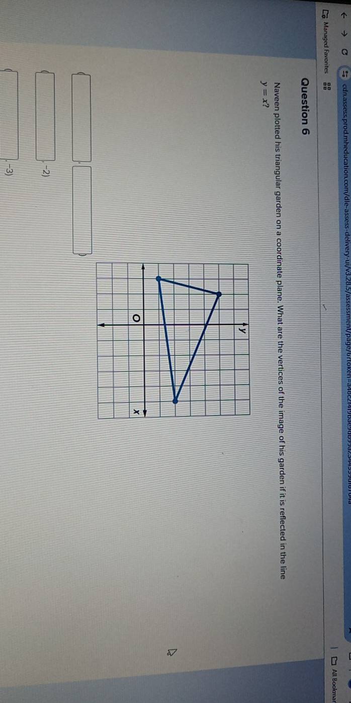 Managed Favorites All Bookmar
Question 6
Naveen plotted his triangular garden on a coordinate plane. What are the vertices of the image of his garden if it is reflected in the line
y=x
-2)
-3)