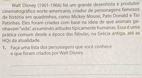 Walt Disney (1901-1966) foi um grande desenhista e produtor 
cinematográfico norte-americano, criador de personagens famosos 
de história em quadrinhos, como Mickey Mouse, Pato Donald e Tio 
Patinhas. Eles foram criados com base na ideia de que animais ga- 
nhavam “vida”, assumindo atitudes tipicamente humanas. Essa é uma 
prática comum desde a época das fábulas, na Grécia antiga, até as 
HQs da atualidade. 
1. Faça uma lista dos personagens que você conhece 
e que foram criados por Walt Disney. 
_ 
_