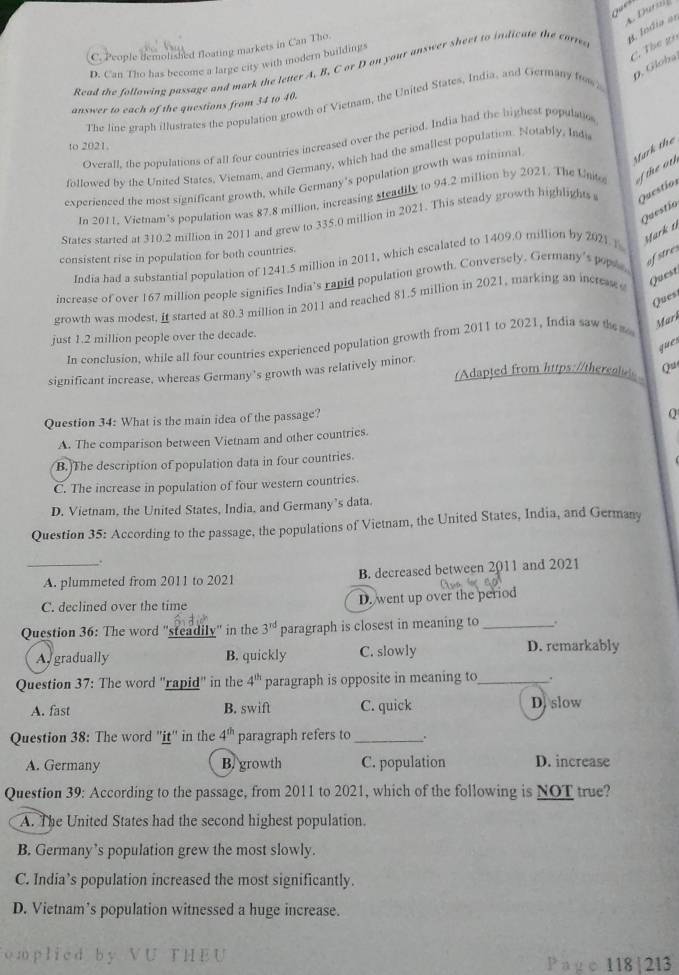 Duralf
B. Índia an
C. The gi
C. People demolished floating markets in Can Tho.
D. Can Tho has become a large city with modern buildings
0. Glóba,
Read the following passage and mark the letter A. B. C or D on your answer sheet to indicate the corre
answer to each of the questions from 34 to 40.
The line graph illustrates the population growth of Viemam, the United States, India, and Germany fow 
Overall, the populations of all four countries increased over the period. India had the highest populatio
to 2021.
Mark the
followed by the United States, Viemam, and Germany, which had the smallest population. Notably, Inds
experienced the most significant growth, while Germany's population growth was minimal
In 2011, Viemam’s population was 87.8 million, increasing steadily to 94.2 million by 2021. The Unito   heoth
Questío
States started at 310.2 million in 2011 and grew to 335.0 million in 2021. This steady growth highlights Questíor
Mark 11
consistent rise in population for both countries.
India had a substantial population of 1241.5 million in 2011, which escalated to 1409.0 million by 2021 1
increase of over 167 million people signifies India's rapid population growth. Conversely. Germany's pople
afstres
growth was modest, it started at 80.3 million in 2011 and reached 81.5 million in 2021, marking an incress Quest
Ques
Mark
just 1.2 million people over the decade.
In conclusion, while all four countries experienced population growth from 2011 to 2021, India saw the
ques
significant increase, whereas Germany’s growth was relatively minor. (Adapted from https://thereales Qu
Question 34: What is the main idea of the passage?
Q
A. The comparison between Vietnam and other countries.
B. The description of population data in four countries.
C. The increase in population of four western countries.
D. Vietnam, the United States, India, and Germany’s data.
Question 35: According to the passage, the populations of Vietnam, the United States, India, and Germany
.
_A. plummeted from 2011 to 2021 B. decreased between 2011 and 2021
C. declined over the time D. went up over the period
Question 36: The word "steadily" in the 3^(rd) paragraph is closest in meaning to _!
A gradually B. quickly C. slowly D. remarkably
Question 37: The word "rapid" in the 4^(th) paragraph is opposite in meaning to_ .
A. fast B. swift C. quick D. slow
Question 38: The word ''iţ'' in the 4^(th) paragraph refers to_
A. Germany B. growth C. population D. increase
Question 39: According to the passage, from 2011 to 2021, which of the following is NOT true?
A. The United States had the second highest population.
B. Germany’s population grew the most slowly.
C. India’s population increased the most significantly.
D. Vietnam’s population witnessed a huge increase.
omplied by VU THEU P a g e 118 | 213