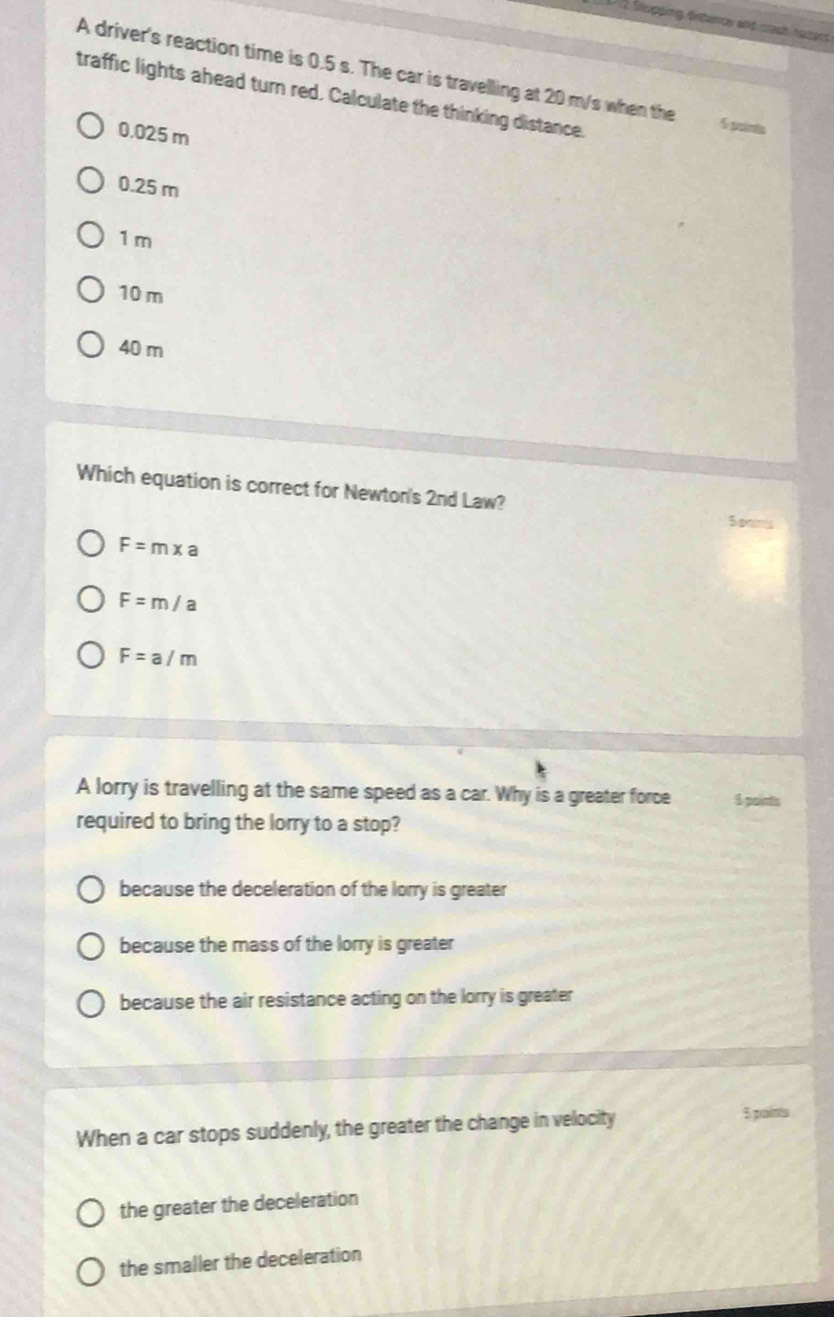 Stopeing örstance and stech heters
A driver's reaction time is 0.5 s. The car is travelling at 20 m/s when the 5 potatn
traffic lights ahead turn red. Calculate the thinking distance.
0.025 m
0.25 m
1 m
10 m
40 m
Which equation is correct for Newton's 2nd Law?
Spams
F=m* a
F=m/a
F=a/m
A lorry is travelling at the same speed as a car. Why is a greater force 5 points
required to bring the lorry to a stop?
because the deceleration of the lorry is greater
because the mass of the lorry is greater
because the air resistance acting on the lorry is greater
When a car stops suddenly, the greater the change in velocity
5 paints
the greater the deceleration
the smaller the deceleration